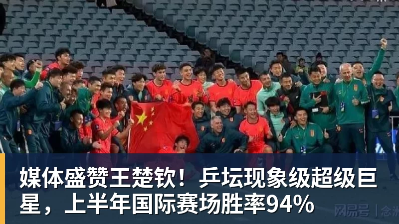 媒体盛赞王楚钦！乒坛现象级超级巨星，上半年国际赛场胜率94%
