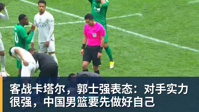 客战卡塔尔，郭士强表态：对手实力很强，中国男篮要先做好自己