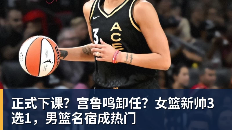 正式下课？宫鲁鸣卸任？女篮新帅3选1，男篮名宿成热门