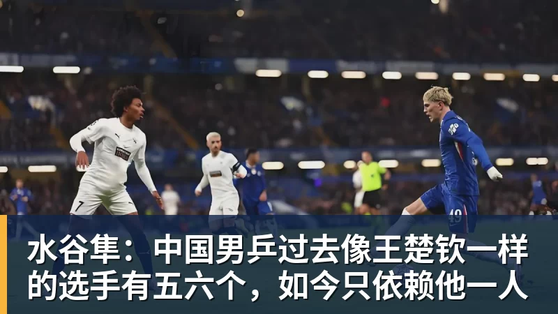 水谷隼：中国男乒过去像王楚钦一样的选手有五六个，如今只依赖他一人